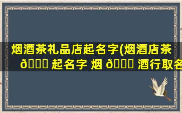 烟酒茶礼品店起名字(烟酒店茶 🐎 起名字 烟 💐 酒行取名)